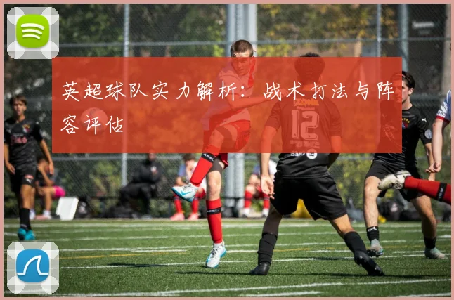 英超球队实力解析：战术打法与阵容评估