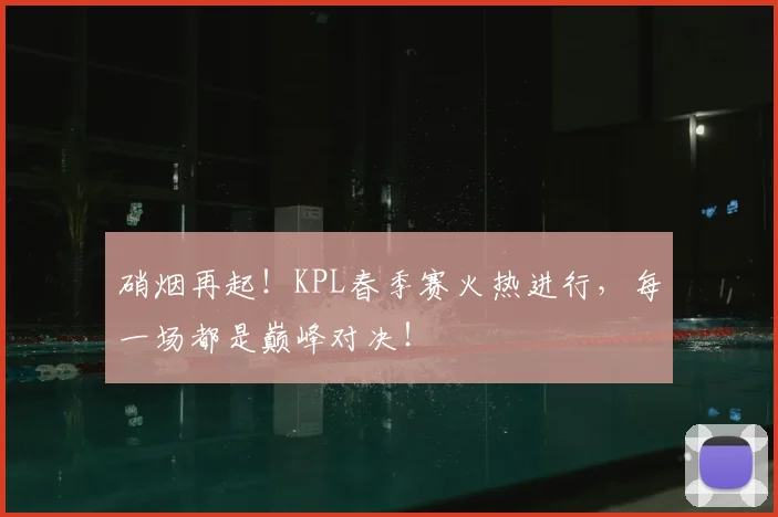 硝烟再起！KPL春季赛火热进行，每一场都是巅峰对决！