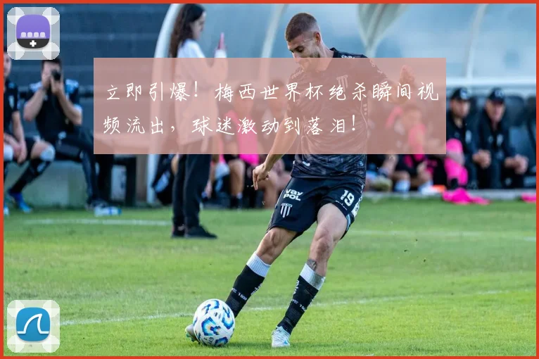 立即引爆！梅西世界杯绝杀瞬间视频流出，球迷激动到落泪！