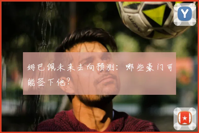 姆巴佩未来去向预测：哪些豪门可能签下他？