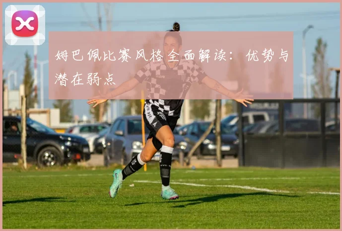 姆巴佩比赛风格全面解读：优势与潜在弱点
