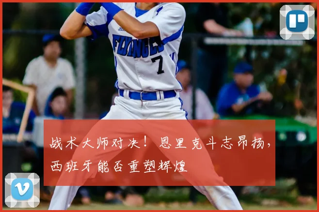 战术大师对决！恩里克斗志昂扬，西班牙能否重塑辉煌