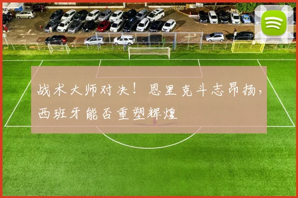 战术大师对决！恩里克斗志昂扬，西班牙能否重塑辉煌