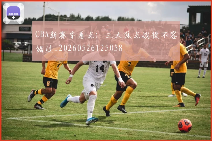 CBA新赛季看点：三大焦点战役不容错过_20260526125058