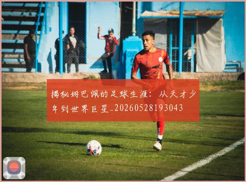 揭秘姆巴佩的足球生涯：从天才少年到世界巨星_20260528193043