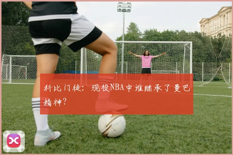 科比门徒：现役NBA中谁继承了曼巴精神？