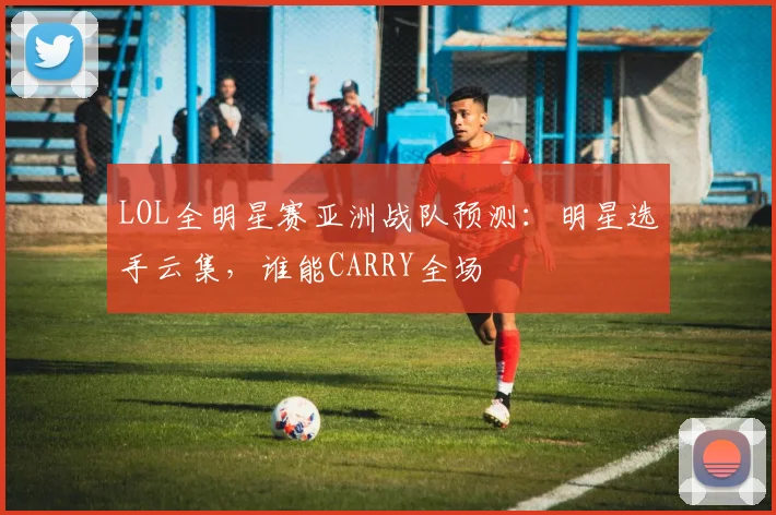 LOL全明星赛亚洲战队预测：明星选手云集，谁能CARRY全场