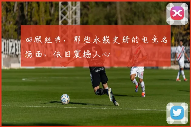 回顾经典，那些永载史册的电竞名场面，依旧震撼人心