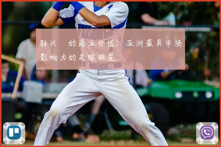 孙兴慜的商业价值:亚洲最具市场影响力的足球明星