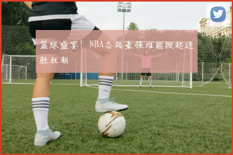 篮球盛宴！NBA各路豪强谁能掀起连胜狂潮