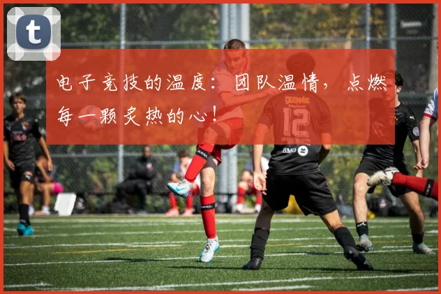 电子竞技的温度：团队温情，点燃每一颗炙热的心！