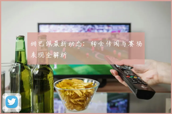 姆巴佩最新动态：转会传闻与赛场表现全解析