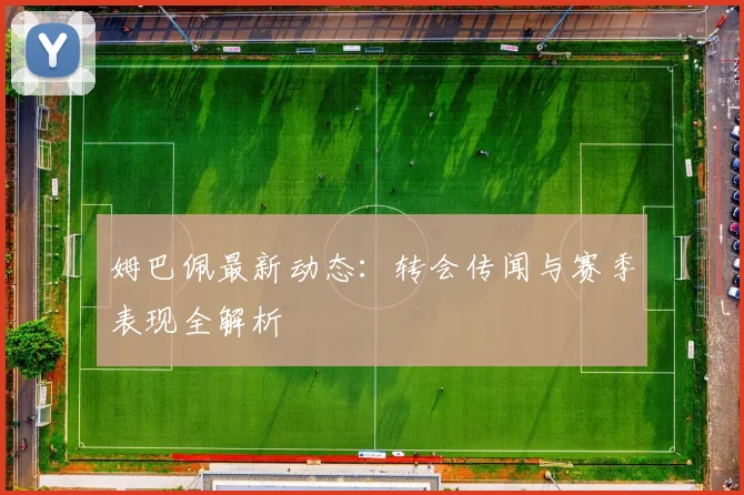 姆巴佩最新动态：转会传闻与赛季表现全解析
